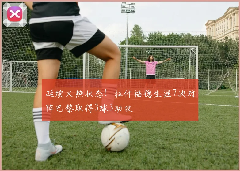 延续火热状态！拉什福德生涯7次对阵巴黎取得3球3助攻